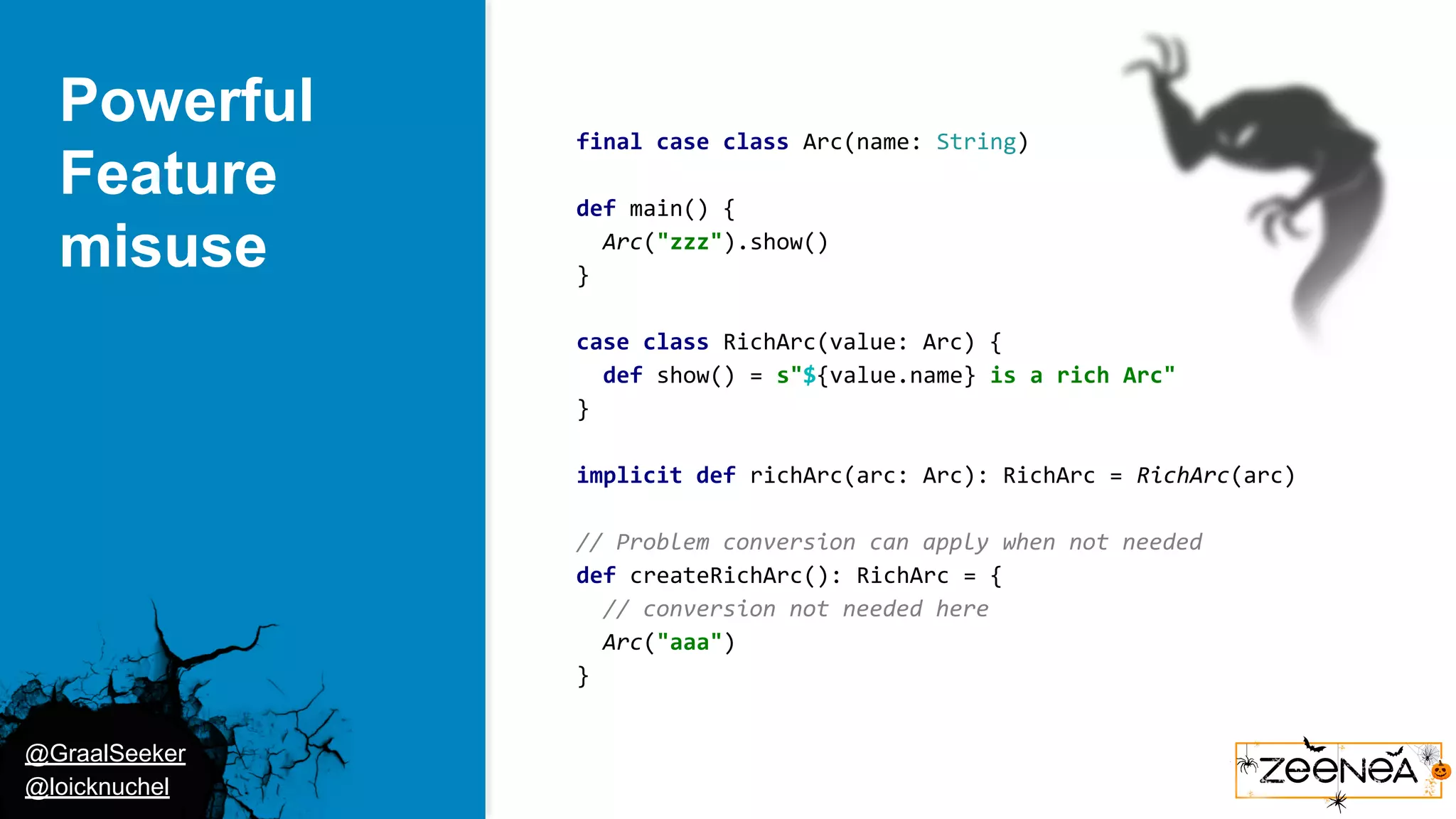 @GraalSeeker @loicknuchel Powerful Feature misuse final case class Arc(name: String) def main() { Arc("zzz").show() } case class RichArc(value: Arc) { def show() = s"${value.name} is a rich Arc" } implicit def richArc(arc: Arc): RichArc = RichArc(arc) // Problem conversion can apply when not needed def createRichArc(): RichArc = { // conversion not needed here Arc("aaa") } 
