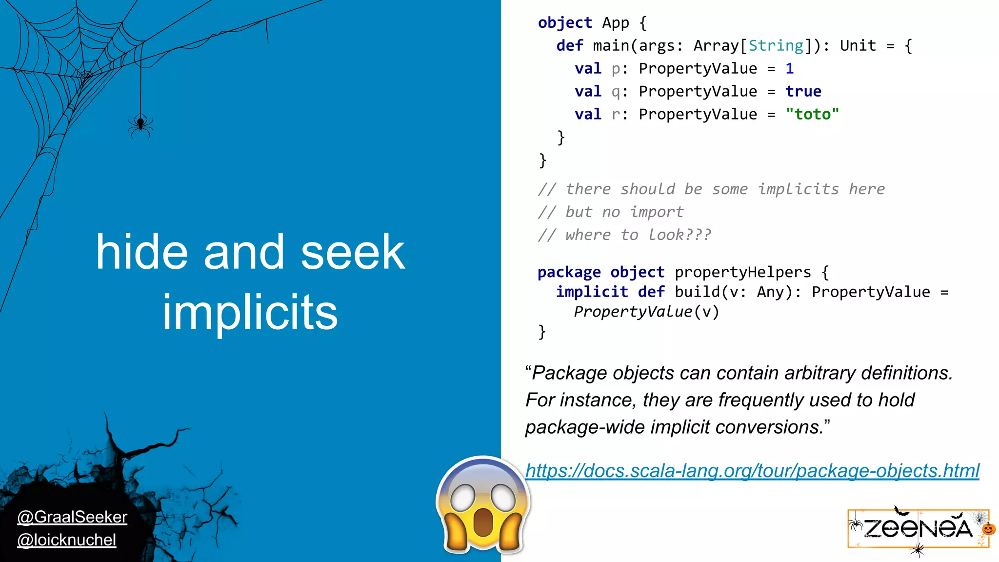 @GraalSeeker @loicknuchel hide and seek implicits object App { def main(args: Array[String]): Unit = { val p: PropertyValue = 1 val q: PropertyValue = true val r: PropertyValue = "toto" } } package object propertyHelpers { implicit def build(v: Any): PropertyValue = PropertyValue(v) } // there should be some implicits here // but no import // where to look??? “Package objects can contain arbitrary definitions. For instance, they are frequently used to hold package-wide implicit conversions.” https://docs.scala-lang.org/tour/package-objects.html 
