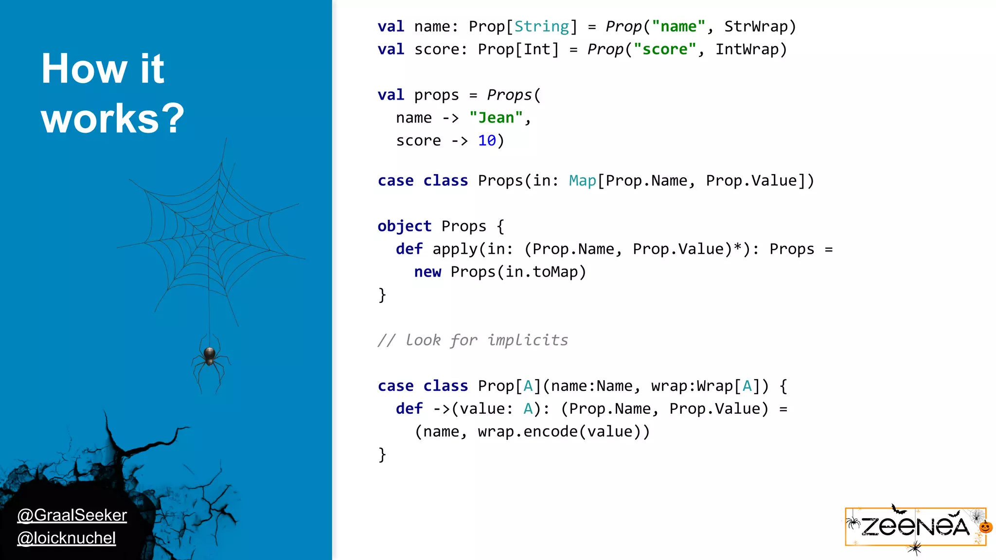 @GraalSeeker @loicknuchel How it works? val name: Prop[String] = Prop("name", StrWrap) val score: Prop[Int] = Prop("score", IntWrap) val props = Props( name -> "Jean", score -> 10) case class Props(in: Map[Prop.Name, Prop.Value]) object Props { def apply(in: (Prop.Name, Prop.Value)*): Props = new Props(in.toMap) } // look for implicits case class Prop[A](name:Name, wrap:Wrap[A]) { def ->(value: A): (Prop.Name, Prop.Value) = (name, wrap.encode(value)) } 