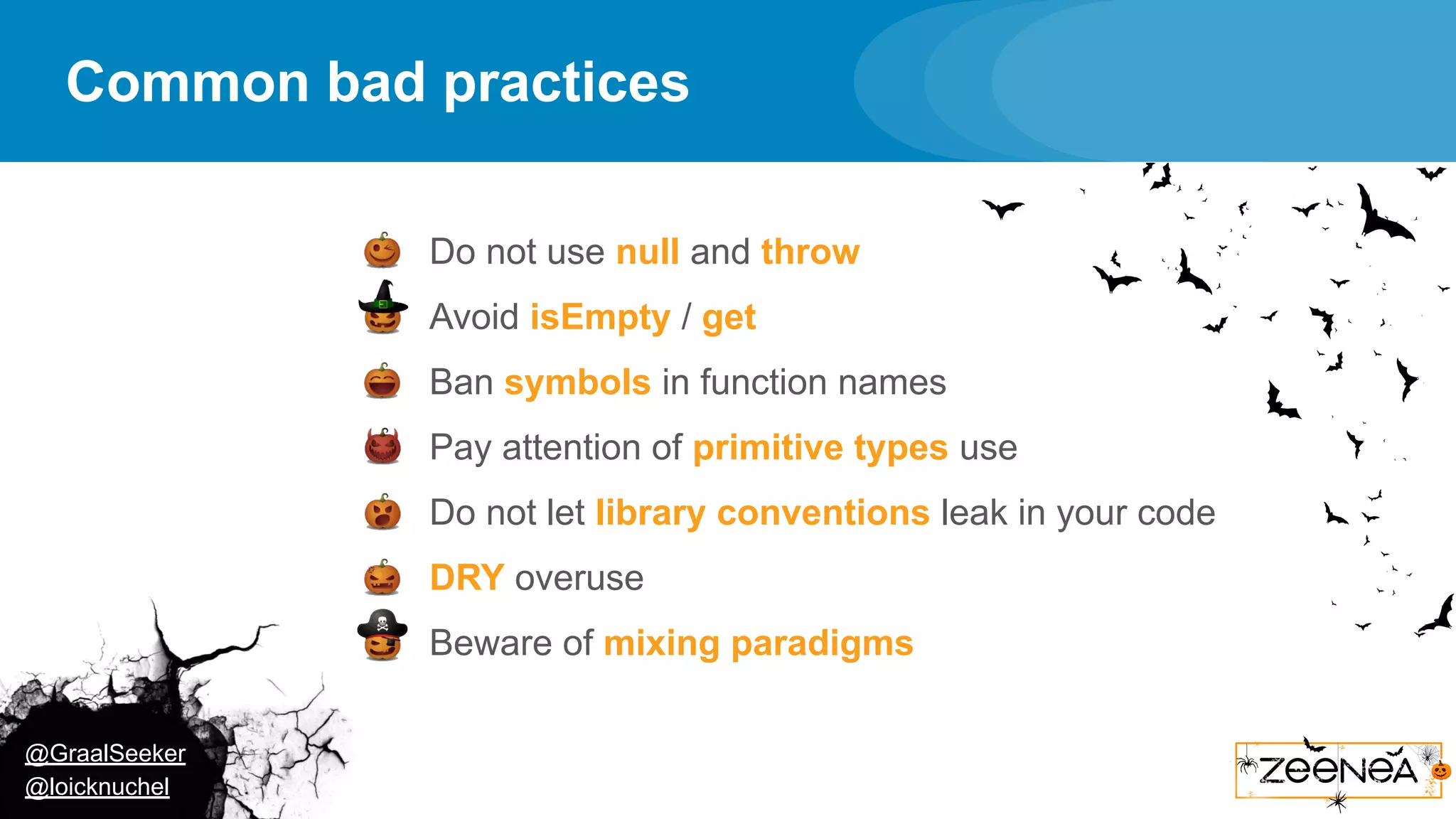 @GraalSeeker @loicknuchel Common bad practices ● Do not use null and throw ● Avoid isEmpty / get ● Ban symbols in function names ● Pay attention of primitive types use ● Do not let library conventions leak in your code ● DRY overuse ● Beware of mixing paradigms 