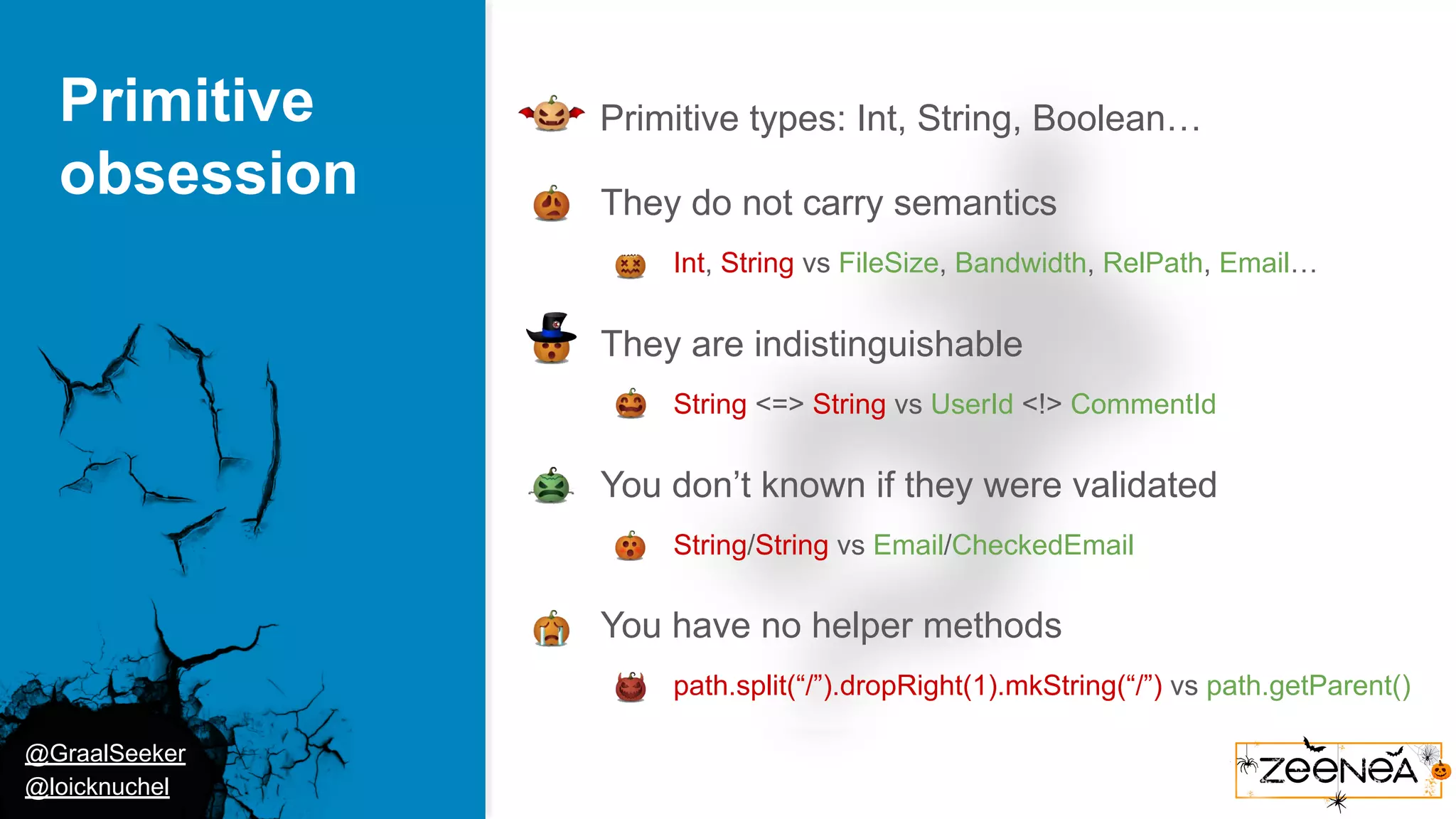 @GraalSeeker @loicknuchel Primitive obsession ● Primitive types: Int, String, Boolean… ● They do not carry semantics ○ Int, String vs FileSize, Bandwidth, RelPath, Email… ● They are indistinguishable ○ String <=> String vs UserId <!> CommentId ● You don’t known if they were validated ○ String/String vs Email/CheckedEmail ● You have no helper methods ○ path.split(“/”).dropRight(1).mkString(“/”) vs path.getParent() 