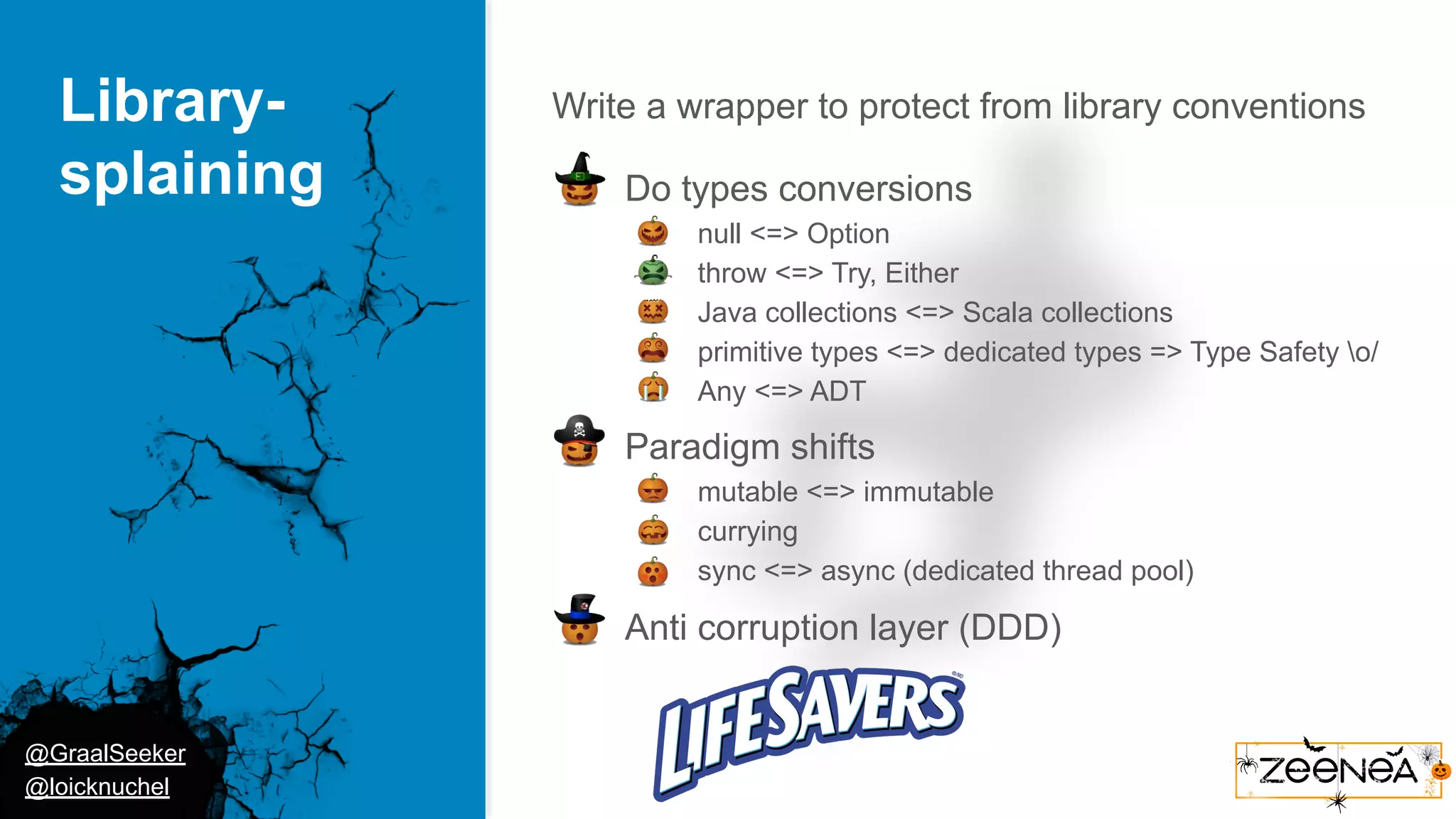 @GraalSeeker @loicknuchel Library- splaining Write a wrapper to protect from library conventions ● Anti corruption layer (DDD) ● Do types conversions ○ null <=> Option ○ throw <=> Try, Either ○ Java collections <=> Scala collections ○ primitive types <=> dedicated types => Type Safety o/ ○ Any <=> ADT ● Paradigm shifts ○ mutable <=> immutable ○ currying ○ sync <=> async (dedicated thread pool) 