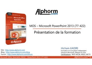 MOS – Microsoft PowerPoint 2013 (77-422) 
Présentation de la formation 
Site : http://www.alphorm.com 
Blog : http://www.alphorm.com/blog 
Forum : http://www.alphorm.com/forum 
Hicham KADIRI 
Formateur et Consultant indépendant 
Solutions Microsoft, VMware et Citrix 
Certifications : MCP, MCSA, MSCE, MCTS 
Microsoft Office Specialist (MOS) - PowerPoint 2013 (77-422) alphorm.com™© 
 
