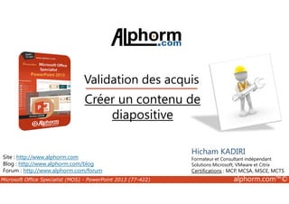 Validation des acquis 
Créer un contenu de 
Site : http://www.alphorm.com 
Blog : http://www.alphorm.com/blog 
Forum : http://www.alphorm.com/forum 
Hicham KADIRI 
Formateur et Consultant indépendant 
Solutions Microsoft, VMware et Citrix 
Certifications : MCP, MCSA, MSCE, MCTS 
diapositive 
Microsoft Office Specialist (MOS) - PowerPoint 2013 (77-422) alphorm.com™© 
 