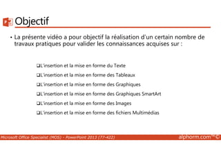 Objectif 
• La présente vidéo a pour objectif la réalisation d’un certain nombre de 
travaux pratiques pour valider les connaissances acquises sur : 
L'insertion et la mise en forme du Texte 
L'insertion et la mise en forme des Tableaux 
L'insertion et la mise en forme des Graphiques 
L'insertion et la mise en forme des Graphiques SmartArt 
L'insertion et la mise en forme des Images 
L'insertion et la mise en forme des fichiers Multimédias 
Microsoft Office Specialist (MOS) - PowerPoint 2013 (77-422) alphorm.com™© 
 