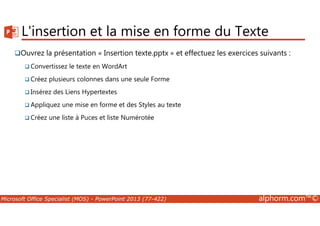 L'insertion et la mise en forme du Texte 
Ouvrez la présentation « Insertion texte.pptx » et effectuez les exercices suivants : 
Convertissez le texte en WordArt 
Créez plusieurs colonnes dans une seule Forme 
Insérez des Liens Hypertextes 
Appliquez une mise en forme et des Styles au texte 
Créez une liste à Puces et liste Numérotée 
Microsoft Office Specialist (MOS) - PowerPoint 2013 (77-422) alphorm.com™© 
 