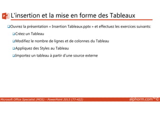 L'insertion et la mise en forme des Tableaux 
Ouvrez la présentation « Insertion Tableaux.pptx » et effectuez les exercices suivants: 
Créez un Tableau 
Modifiez le nombre de lignes et de colonnes du Tableau 
Appliquez des Styles au Tableau 
Importez un tableau à partir d'une source externe 
Microsoft Office Specialist (MOS) - PowerPoint 2013 (77-422) alphorm.com™© 
 