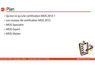 Plan 
• Qu’est ce qu’une certification MOS 2013 ? 
• Les niveaux de certification MOS 2013 
• MOS Specialist 
• MOS Expert 
• MOS Master 
Microsoft Office Specialist (MOS) - PowerPoint 2013 (77-422) alphorm.com™© 
 