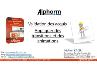 Validation des acquis 
Appliquer des 
transitions et des 
Site : http://www.alphorm.com 
Blog : http://www.alphorm.com/blog 
Forum : http://www.alphorm.com/forum 
Hicham KADIRI 
Formateur et Consultant indépendant 
Solutions Microsoft, VMware et Citrix 
Certifications : MCP, MCSA, MSCE, MCTS 
animations 
Microsoft Office Specialist (MOS) - PowerPoint 2013 (77-422) alphorm.com™© 
 