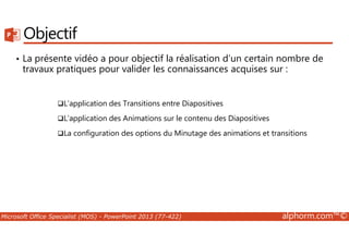 Objectif 
• La présente vidéo a pour objectif la réalisation d’un certain nombre de 
travaux pratiques pour valider les connaissances acquises sur : 
L’application des Transitions entre Diapositives 
L’application des Animations sur le contenu des Diapositives 
La configuration des options du Minutage des animations et transitions 
Microsoft Office Specialist (MOS) - PowerPoint 2013 (77-422) alphorm.com™© 
 