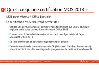 Qu’est ce qu’une certification MOS 2013 ? 
• MOS pour Microsoft Office Specialist 
• La certification MOS 2013 vous permet de : 
 Valider vos connaissances et compétences techniques sur un ou plusieurs 
logiciels de la suite bureautique Microsoft Office 2013 
 Être reconnu à l’échelle international en tant que Spécialiste et Expert 
Microsoft Office 2013 
 Se faire distinguer et décrocher rapidement un emploi 
 Devenir membre de la communauté MCP (Microsoft Certified Professional) 
et avoir accès à tous les avantages du programme de certification Microsoft 
Microsoft Office Specialist (MOS) - PowerPoint 2013 (77-422) alphorm.com™© 
 