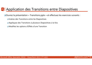 Application des Transitions entre Diapositives 
Ouvrez la présentation « Transitions.pptx » et effectuez les exercices suivants : 
Insérez des Transitions entre les Diapositives 
Appliquez des Transitions à plusieurs Diapositives à la fois 
Modifiez les options d'Effets d'une Transition 
Microsoft Office Specialist (MOS) - PowerPoint 2013 (77-422) alphorm.com™© 
 