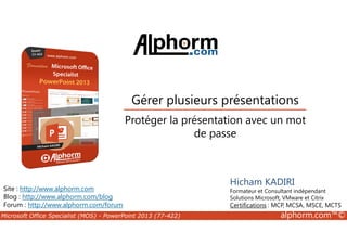 Gérer plusieurs présentations 
Protéger la présentation avec un mot 
Site : http://www.alphorm.com 
Blog : http://www.alphorm.com/blog 
Forum : http://www.alphorm.com/forum 
de passe 
Hicham KADIRI 
Formateur et Consultant indépendant 
Solutions Microsoft, VMware et Citrix 
Certifications : MCP, MCSA, MSCE, MCTS 
Microsoft Office Specialist (MOS) - PowerPoint 2013 (77-422) alphorm.com™© 
 
