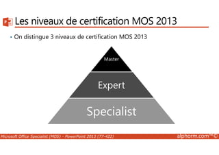 Les niveaux de certification MOS 2013 
• On distingue 3 niveaux de certification MOS 2013 
Master 
Expert 
Specialist 
Specialist 
Microsoft Office Specialist (MOS) - PowerPoint 2013 (77-422) alphorm.com™© 
 
