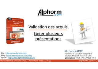 Validation des acquis 
Gérer plusieurs 
Site : http://www.alphorm.com 
Blog : http://www.alphorm.com/blog 
Forum : http://www.alphorm.com/forum 
Hicham KADIRI 
Formateur et Consultant indépendant 
Solutions Microsoft, VMware et Citrix 
Certifications : MCP, MCSA, MSCE, MCTS 
présentations 
Microsoft Office Specialist (MOS) - PowerPoint 2013 (77-422) alphorm.com™© 
 