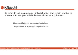 Objectif 
• La présente vidéo a pour objectif la réalisation d’un certain nombre de 
travaux pratiques pour valider les connaissances acquises sur : 
Comment fusionner plusieurs présentations 
La protection et le partage une présentation 
Microsoft Office Specialist (MOS) - PowerPoint 2013 (77-422) alphorm.com™© 
 