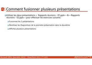 Comment fusionner plusieurs présentations 
Utilisez les deux présentations « Rapports réunions - 01.pptx »  « Rapports 
réunions - 02.pptx » pour effectuer les exercices suivants: 
Fusionnez les 2 présentations 
Réutilisez les Diapositives de la première présentation dans la deuxième 
Affichez plusieurs présentations 
Microsoft Office Specialist (MOS) - PowerPoint 2013 (77-422) alphorm.com™© 
 
