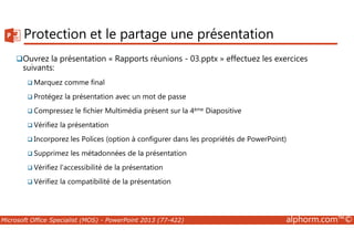 Protection et le partage une présentation 
Ouvrez la présentation « Rapports réunions - 03.pptx » effectuez les exercices 
suivants: 
Marquez comme final 
Protégez la présentation avec un mot de passe 
Compressez le fichier Multimédia présent sur la 4ème Diapositive 
Vérifiez la présentation 
Incorporez les Polices (option à configurer dans les propriétés de PowerPoint) 
Supprimez les métadonnées de la présentation 
Vérifiez l'accessibilité de la présentation 
Vérifiez la compatibilité de la présentation 
Microsoft Office Specialist (MOS) - PowerPoint 2013 (77-422) alphorm.com™© 
 