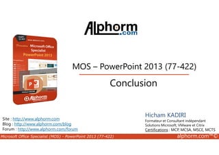 MOS – PowerPoint 2013 (77-422) 
Conclusion 
Site : http://www.alphorm.com 
Blog : http://www.alphorm.com/blog 
Forum : http://www.alphorm.com/forum 
Hicham KADIRI 
Formateur et Consultant indépendant 
Solutions Microsoft, VMware et Citrix 
Certifications : MCP, MCSA, MSCE, MCTS 
Microsoft Office Specialist (MOS) - PowerPoint 2013 (77-422) alphorm.com™© 
 
