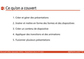 Ce qu’on a couvert 
1. Créer et gérer des présentations 
2. Insérer et mettre en forme des formes et des diapositives 
3. Créer un contenu de diapositive 
4. Appliquer des transitions et des animations 
5. Fusionner plusieurs présentations 
Microsoft Office Specialist (MOS) - PowerPoint 2013 (77-422) alphorm.com™© 
 