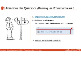Avez-vous des Questions /Remarques /Commentaires ? 
1. http://www.alphorm.com/forum/ 
= Rubrique « Microsoft » 
- Catégorie « MOS – PowerPoint 2013 (77-422) » 
2. hicham.kadiri@hichamsoft.fr 
Microsoft Office Specialist (MOS) - PowerPoint 2013 (77-422) alphorm.com™© 
 