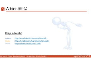 A bientôt ☺ 
Keep in touch ! 
LinkedIn : http://www.linkedin.com/in/hichamkadiri 
Viadeo : http://fr.viadeo.com/fr/profile/hicham.kadiri 
Twitter : https://twitter.com/Hicham_KADIRI 
Microsoft Office Specialist (MOS) - PowerPoint 2013 (77-422) alphorm.com™© 

