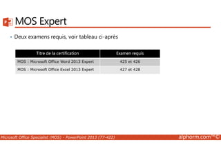MOS Expert 
• Deux examens requis, voir tableau ci-après 
Titre de la certification Examen requis 
MOS : Microsoft Office Word 2013 Expert 425 et 426 
MOS : Microsoft Office Excel 2013 Expert 427 et 428 
Microsoft Office Specialist (MOS) - PowerPoint 2013 (77-422) alphorm.com™© 
 