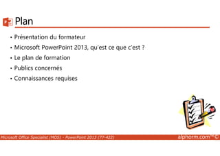 Plan 
• Présentation du formateur 
• Microsoft PowerPoint 2013, qu’est ce que c’est ? 
• Le plan de formation 
• Publics concernés 
• Connaissances requises 
Microsoft Office Specialist (MOS) - PowerPoint 2013 (77-422) alphorm.com™© 
 