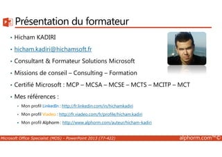 Présentation du formateur 
• Hicham KADIRI 
• hicham.kadiri@hichamsoft.fr 
• Consultant & Formateur Solutions Microsoft 
• Missions de conseil – Consulting – Formation 
• Certifié Microsoft : MCP – MCSA – MCSE – MCTS – MCITP – MCT 
• Mes références : 
 Mon profil LinkedIn : http://fr.linkedin.com/in/hichamkadiri 
 Mon profil Viadeo : http://fr.viadeo.com/fr/profile/hicham.kadiri 
 Mon profil Alphorm : http://www.alphorm.com/auteur/hicham-kadiri 
Microsoft Office Specialist (MOS) - PowerPoint 2013 (77-422) alphorm.com™© 
 