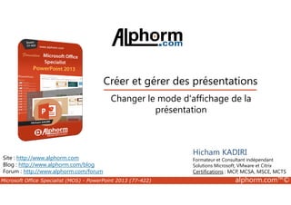 Créer et gérer des présentations 
Changer le mode d'affichage de la 
Site : http://www.alphorm.com 
Blog : http://www.alphorm.com/blog 
Forum : http://www.alphorm.com/forum 
présentation 
Hicham KADIRI 
Formateur et Consultant indépendant 
Solutions Microsoft, VMware et Citrix 
Certifications : MCP, MCSA, MSCE, MCTS 
Microsoft Office Specialist (MOS) - PowerPoint 2013 (77-422) alphorm.com™© 
 