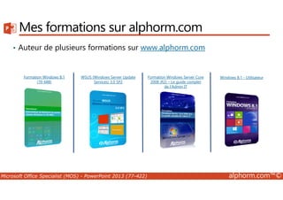 Mes formations sur alphorm.com 
• Auteur de plusieurs formations sur www.alphorm.com 
Formation Windows 8.1 
(70-688) 
WSUS (Windows Server Update 
Services) 3.0 SP2 
Formation Windows Server Core 
2008 (R2) – Le guide complet 
de l‘Admin IT 
Windows 8.1 - Utilisateur 
Microsoft Office Specialist (MOS) - PowerPoint 2013 (77-422) alphorm.com™© 
 