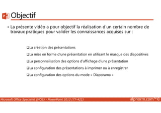 Objectif 
• La présente vidéo a pour objectif la réalisation d’un certain nombre de 
travaux pratiques pour valider les connaissances acquises sur : 
La création des présentations 
La mise en forme d'une présentation en utilisant le masque des diapositives 
La personnalisation des options d’affichage d’une présentation 
La configuration des présentations à imprimer ou à enregistrer 
La configuration des options du mode « Diaporama » 
Microsoft Office Specialist (MOS) - PowerPoint 2013 (77-422) alphorm.com™© 
 