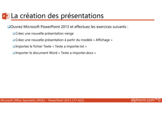 La création des présentations 
Ouvrez Microsoft PowerPoint 2013 et effectuez les exercices suivants : 
Créez une nouvelle présentation vierge 
Créez une nouvelle présentation à partir du modèle « Affichage » 
Importez le fichier Texte « Texte a importer.txt » 
Importer le document Word « Texte a importer.docx » 
Microsoft Office Specialist (MOS) - PowerPoint 2013 (77-422) alphorm.com™© 
 