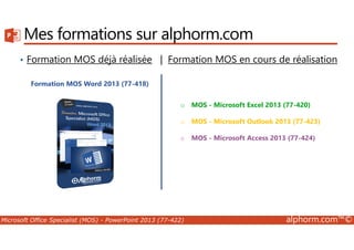 Mes formations sur alphorm.com 
• Formation MOS déjà réalisée | Formation MOS en cours de réalisation 
Formation MOS Word 2013 (77-418) 
o MOS - Microsoft Excel 2013 (77-420) 
o MOS - Microsoft Outlook 2013 (77-423) 
o MOS - Microsoft Access 2013 (77-424) 
Microsoft Office Specialist (MOS) - PowerPoint 2013 (77-422) alphorm.com™© 
 