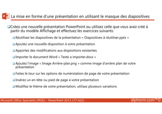 La mise en forme d'une présentation en utilisant le masque des diapositives 
Créez une nouvelle présentation PowerPoint ou utilisez celle que vous avez créé à 
partir du modèle Affichage et effectuez les exercices suivants: 
Réutilisez les diapositives de la présentation « Diapositives à réutiliser.pptx » 
Ajoutez une nouvelle disposition à votre présentation 
Apportez des modifications aux dispositions existantes 
Importer le document Word « Texte a importer.docx » 
Ajoutez l’image « Image Arrière-plan.png » comme image d’arrière plan de votre 
présentation 
Faites le tour sur les options de numérotation de page de votre présentation 
Insérez un en-tête ou pied de page à votre présentation 
Modifiez le thème de votre présentation, utilisez plusieurs variations 
Microsoft Office Specialist (MOS) - PowerPoint 2013 (77-422) alphorm.com™© 
 