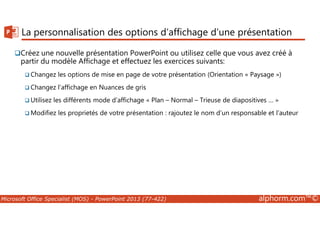 La personnalisation des options d’affichage d’une présentation 
Créez une nouvelle présentation PowerPoint ou utilisez celle que vous avez créé à 
partir du modèle Affichage et effectuez les exercices suivants: 
Changez les options de mise en page de votre présentation (Orientation « Paysage ») 
Changez l’affichage en Nuances de gris 
Utilisez les différents mode d’affichage « Plan – Normal – Trieuse de diapositives … » 
Modifiez les proprietés de votre présentation : rajoutez le nom d’un responsable et l’auteur 
Microsoft Office Specialist (MOS) - PowerPoint 2013 (77-422) alphorm.com™© 
 