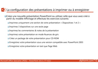 La configuration des présentations à imprimer ou à enregistrer 
Créez une nouvelle présentation PowerPoint ou utilisez celle que vous avez créé à 
partir du modèle Affichage et effectuez les exercices suivants: 
Imprimez uniquement une section de votre présentation « Diapositives 1 et 2 » 
Imprimez 3 diapositives sur une seule page 
Imprimez les commentaires  notes de la présentation 
Imprimez votre présentation en mode Nuances de gris 
Créez un package de votre présentation pour CD-ROM 
Enregistrez votre présentation sous une version compatible avec PowerPoint 2003 
Enregistrez votre présentation en tant que Page Web 
Microsoft Office Specialist (MOS) - PowerPoint 2013 (77-422) alphorm.com™© 
 
