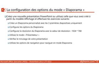 La configuration des options du mode « Diaporama » 
Créez une nouvelle présentation PowerPoint ou utilisez celle que vous avez créé à 
partir du modèle Affichage et effectuez les exercices suivants: 
Créez un Diaporama personnalisé avec les 3 premières diapositives uniquement 
Configurez les options du Diaporama 
Configurez la résolution du Diaporama avec la valeur de résolution : 1024 * 768 
Utilisez le mode « Présentateur » 
Vérifiez le minutage de votre présentation 
Utilisez les options de navigation pour naviguer en mode Diaporama 
Microsoft Office Specialist (MOS) - PowerPoint 2013 (77-422) alphorm.com™© 
 