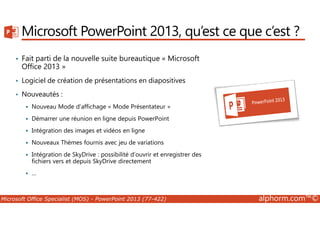 Microsoft PowerPoint 2013, qu’est ce que c’est ? 
• Fait parti de la nouvelle suite bureautique « Microsoft 
Office 2013 » 
• Logiciel de création de présentations en diapositives 
• Nouveautés : 
 Nouveau Mode d’affichage « Mode Présentateur » 
 Démarrer une réunion en ligne depuis PowerPoint 
 Intégration des images et vidéos en ligne 
 Nouveaux Thèmes fournis avec jeu de variations 
 Intégration de SkyDrive : possibilité d’ouvrir et enregistrer des 
fichiers vers et depuis SkyDrive directement 
 … 
Microsoft Office Specialist (MOS) - PowerPoint 2013 (77-422) alphorm.com™© 
 