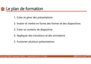 Le plan de formation 
1. Créer et gérer des présentations 
2. Insérer et mettre en forme des formes et des diapositives 
3. Créer un contenu de diapositive 
4. Appliquer des transitions et des animations 
5. Fusionner plusieurs présentations 
Microsoft Office Specialist (MOS) - PowerPoint 2013 (77-422) alphorm.com™© 
 