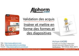 Validation des acquis 
Insérer et mettre en 
forme des formes et 
des diapositives 
Site : http://www.alphorm.com 
Blog : http://www.alphorm.com/blog 
Forum : http://www.alphorm.com/forum 
Hicham KADIRI 
Formateur et Consultant indépendant 
Solutions Microsoft, VMware et Citrix 
Certifications : MCP, MCSA, MSCE, MCTS 
Microsoft Office Specialist (MOS) - PowerPoint 2013 (77-422) alphorm.com™© 
 