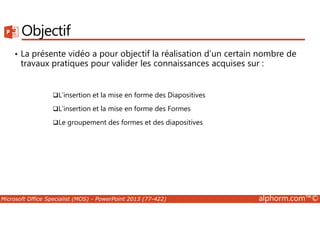 Objectif 
• La présente vidéo a pour objectif la réalisation d’un certain nombre de 
travaux pratiques pour valider les connaissances acquises sur : 
L’insertion et la mise en forme des Diapositives 
L’insertion et la mise en forme des Formes 
Le groupement des formes et des diapositives 
Microsoft Office Specialist (MOS) - PowerPoint 2013 (77-422) alphorm.com™© 
 