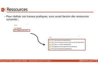 Ressources 
• Pour réaliser ces travaux pratiques, vous aurez besoin des ressources 
suivantes : 
Microsoft Office Specialist (MOS) - PowerPoint 2013 (77-422) alphorm.com™© 
 