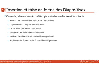 Insertion et mise en forme des Diapositives 
Ouvrez la présentation « Actualités.pptx » et effectuez les exercices suivants : 
Ajoutez une nouvelle Disposition de Diapositives 
Dupliquez les 2 Diapositives existantes 
Cacher les 2 premières Diapositives 
Supprimez les 2 dernières Diapositives 
Modifiez l'arrière-plan de la dernière Diapositive 
Appliquez des Styles sur les 3 premières Diapositives 
Microsoft Office Specialist (MOS) - PowerPoint 2013 (77-422) alphorm.com™© 
 