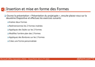 Insertion et mise en forme des Formes 
 Ouvrez la présentation « Présentation du projet.pptx », ensuite placez-vous sur la 
deuxième Diapositive et effectuez les exercices suivants: 
Insérez deux Formes 
Redimensionnez les 2 Formes insérées 
Appliquez des Styles sur les 2 Formes 
Modifiez l'arrière-plan des 2 Formes 
Appliquez des Bordures sur les 2 Formes 
Créez une Forme personnalisée 
Microsoft Office Specialist (MOS) - PowerPoint 2013 (77-422) alphorm.com™© 
 
