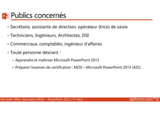 Publics concernés 
• Secrétaire, assistante de direction, opérateur (trice) de saisie 
• Techniciens, Ingénieurs, Architectes, DSI 
• Commerciaux, comptables, ingénieur d’affaires 
• Toute personne désirant : 
 Apprendre et maîtriser Microsoft PowerPoint 2013 
 Préparer l’examen de certification : MOS – Microsoft PowerPoint 2013 (422) 
Microsoft Office Specialist (MOS) - PowerPoint 2013 (77-422) alphorm.com™© 
 