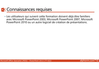 Connaissances requises 
• Les utilisateurs qui suivent cette formation doivent déjà être familiers 
avec Microsoft PowerPoint 2003, Microsoft PowerPoint 2007, Microsoft 
PowerPoint 2010 ou un autre logiciel de création de présentations. 
Microsoft Office Specialist (MOS) - PowerPoint 2013 (77-422) alphorm.com™© 
 