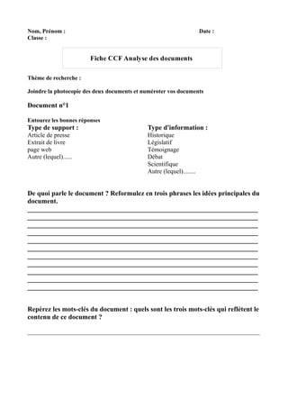 Nom, Prénom :                                                         Date :
Classe :


                        Fiche CCF Analyse des documents

Thème de recherche :

Joindre la photocopie des deux documents et numéroter vos documents

Document n°1

Entourez les bonnes réponses
Type de support :                            Type d'information :
Article de presse                            Historique
Extrait de livre                             Législatif
page web                                     Témoignage
Autre (lequel)......                         Débat
                                             Scientifique
                                             Autre (lequel)........


De quoi parle le document ? Reformulez en trois phrases les idées principales du
document.
____________________________________________________________________
____________________________________________________________________
____________________________________________________________________
____________________________________________________________________
____________________________________________________________________
____________________________________________________________________
____________________________________________________________________
____________________________________________________________________
____________________________________________________________________
____________________________________________________________________
____________________________________________________________________


Repérez les mots-clés du document : quels sont les trois mots-clés qui reflètent le
contenu de ce document ?

________________________________________________________________________________
 