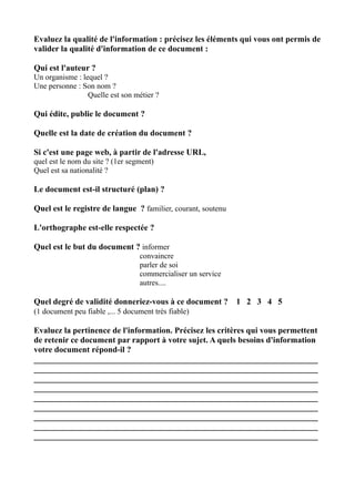 Evaluez la qualité de l'information : précisez les éléments qui vous ont permis de
valider la qualité d'information de ce document :

Qui est l'auteur ?
Un organisme : lequel ?
Une personne : Son nom ?
                 Quelle est son métier ?

Qui édite, publie le document ?

Quelle est la date de création du document ?

Si c'est une page web, à partir de l'adresse URL,
quel est le nom du site ? (1er segment)
Quel est sa nationalité ?

Le document est-il structuré (plan) ?

Quel est le registre de langue ? familier, courant, soutenu

L'orthographe est-elle respectée ?

Quel est le but du document ? informer
                                  convaincre
                                  parler de soi
                                  commercialiser un service
                                  autres....

Quel degré de validité donneriez-vous à ce document ?         1 2 3 4 5
(1 document peu fiable ,... 5 document très fiable)

Evaluez la pertinence de l'information. Précisez les critères qui vous permettent
de retenir ce document par rapport à votre sujet. A quels besoins d'information
votre document répond-il ?
____________________________________________________________________
____________________________________________________________________
____________________________________________________________________
____________________________________________________________________
____________________________________________________________________
____________________________________________________________________
____________________________________________________________________
____________________________________________________________________
____________________________________________________________________
 