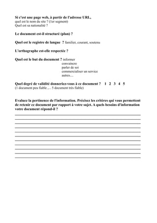 Si c'est une page web, à partir de l'adresse URL,
quel est le nom du site ? (1er segment)
Quel est sa nationalité ?

Le document est-il structuré (plan) ?

Quel est le registre de langue ? familier, courant, soutenu

L'orthographe est-elle respectée ?

Quel est le but du document ? informer
                                  convaincre
                                  parler de soi
                                  commercialiser un service
                                  autres....

Quel degré de validité donneriez-vous à ce document ?         1 2 3 4 5
(1 document peu fiable ,... 5 document très fiable)


Evaluez la pertinence de l'information. Précisez les critères qui vous permettent
de retenir ce document par rapport à votre sujet. A quels besoins d'information
votre document répond-il ?
____________________________________________________________________
____________________________________________________________________
____________________________________________________________________
____________________________________________________________________
____________________________________________________________________
____________________________________________________________________
____________________________________________________________________
____________________________________________________________________
____________________________________________________________________
____________________________________________________________________
____________________________________________________________________
 